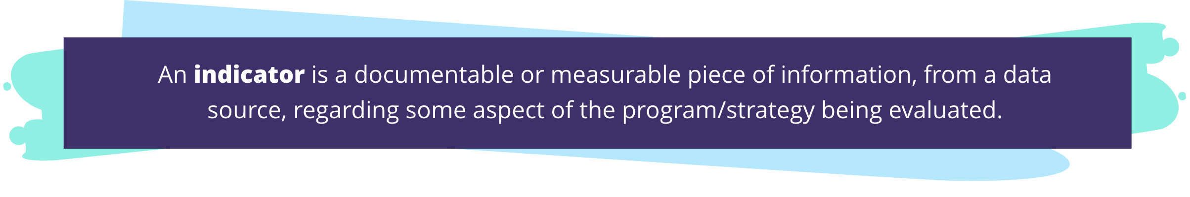 An indicator is a documentable or measurable piece of information, from a data source, regarding some aspect of the program/strategy being evaluated.