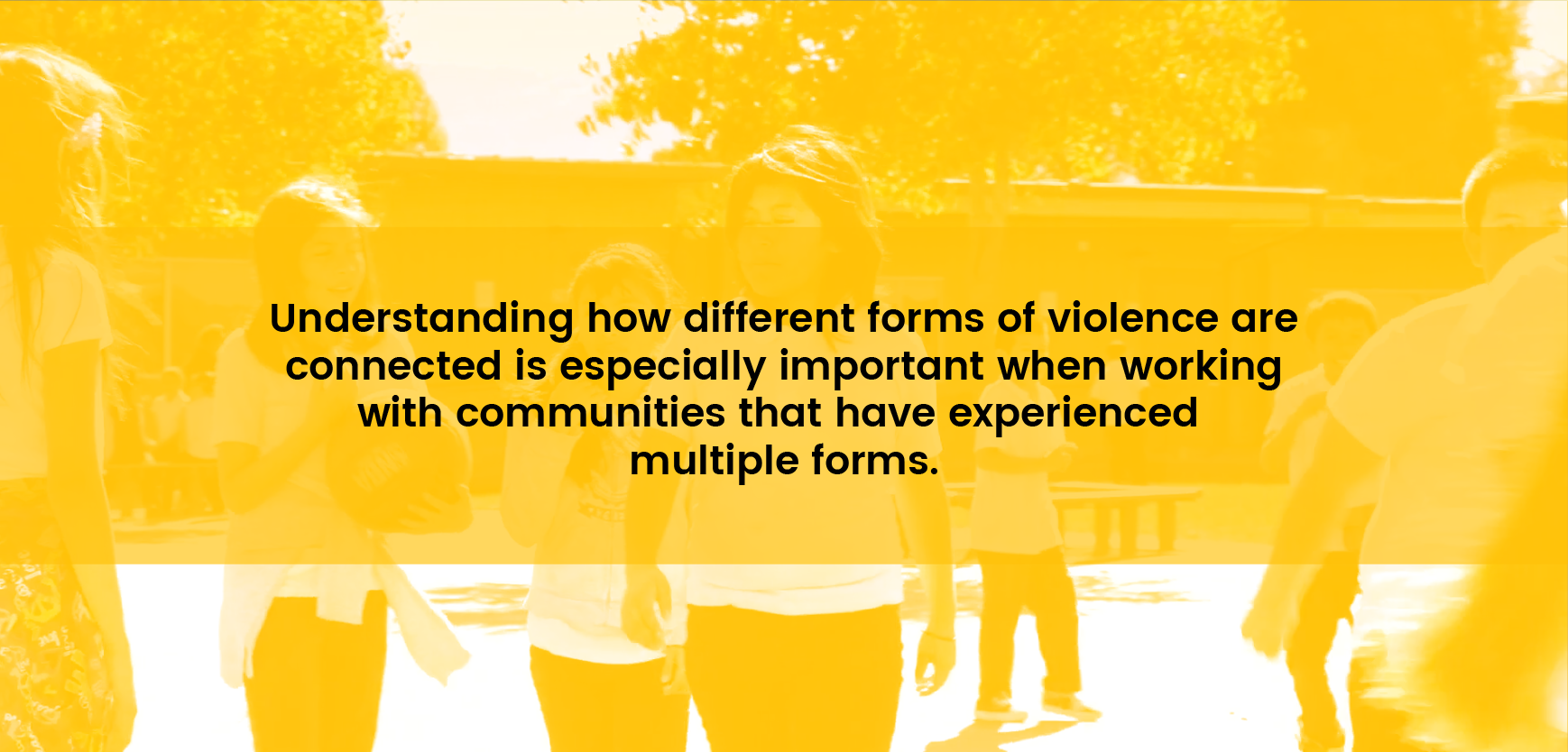 Understanding how different forms of violence are connected is especially important when working with communities and people at high risk for experiencing multiple forms of violence (e.g. youth)