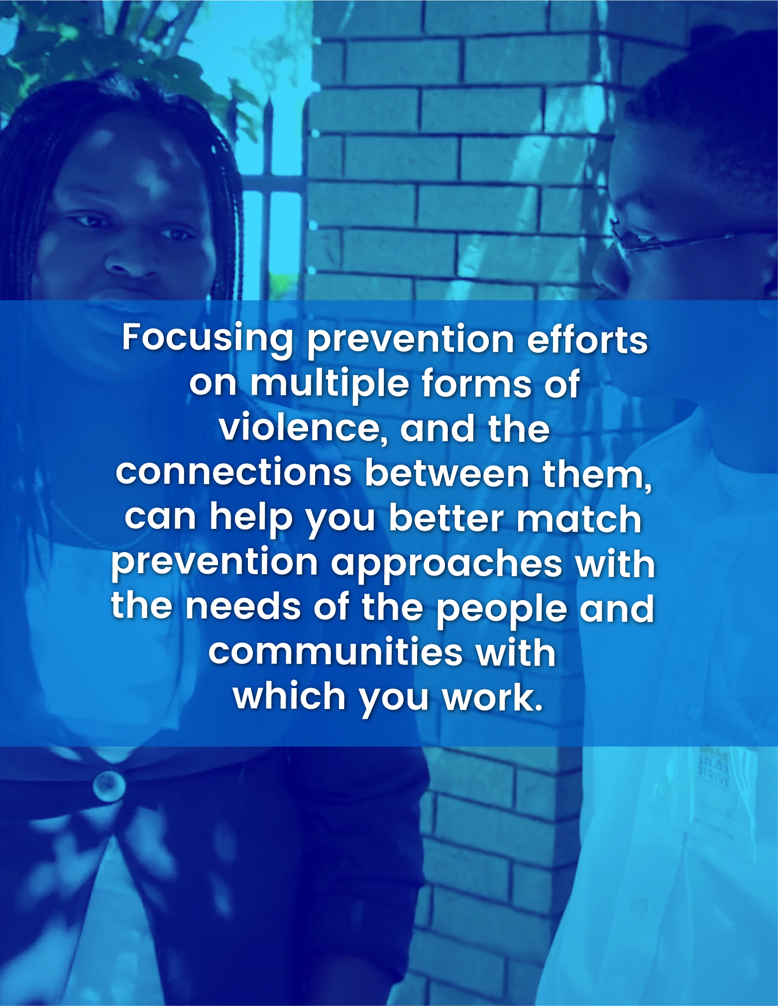 Focusing prevention efforts on multiple forms of violence, and the connections between them, can help you better match prevention approaches with the needs of the people and communities with which you work