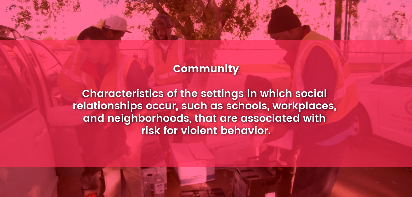 Community - Factors at this level are the settings in which social relationships occur such as schools, workplaces, and neighborhoods, and the characteristics of these settings that are associated with becoming perpetrators of violence or preventing violent acts.