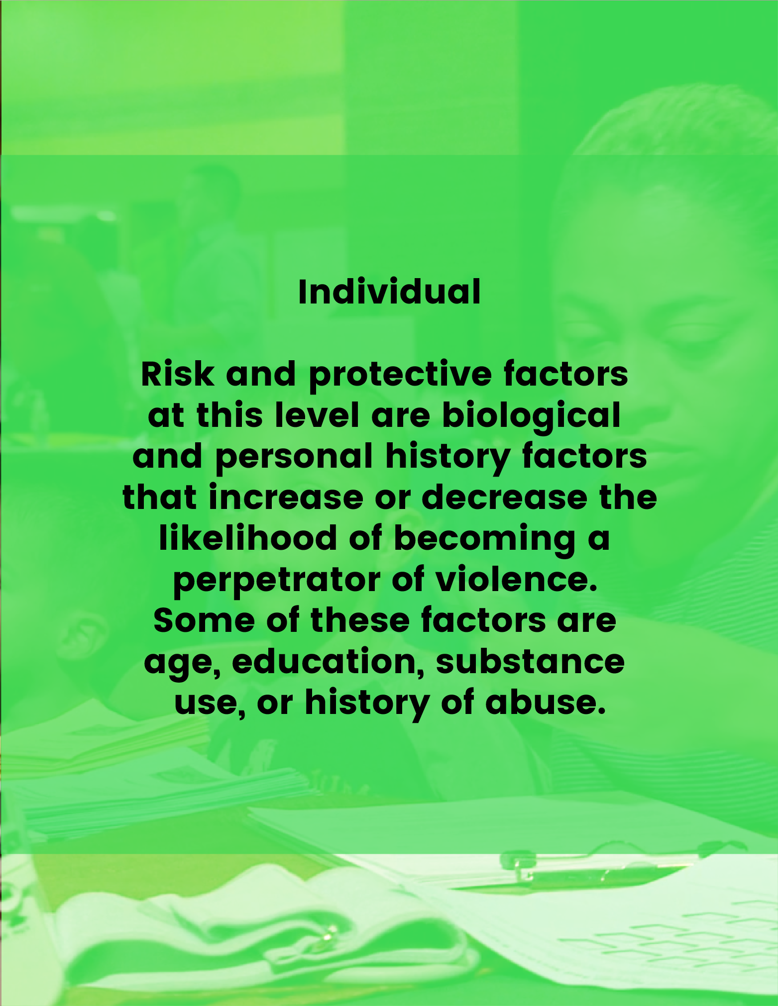 Individual - Risk and protective factors at this level are biological and personal history factors that increase or decrease the likelihood of becoming a perpetrator of violence. Some of these factors are age, education, substance use, or history of abuse.