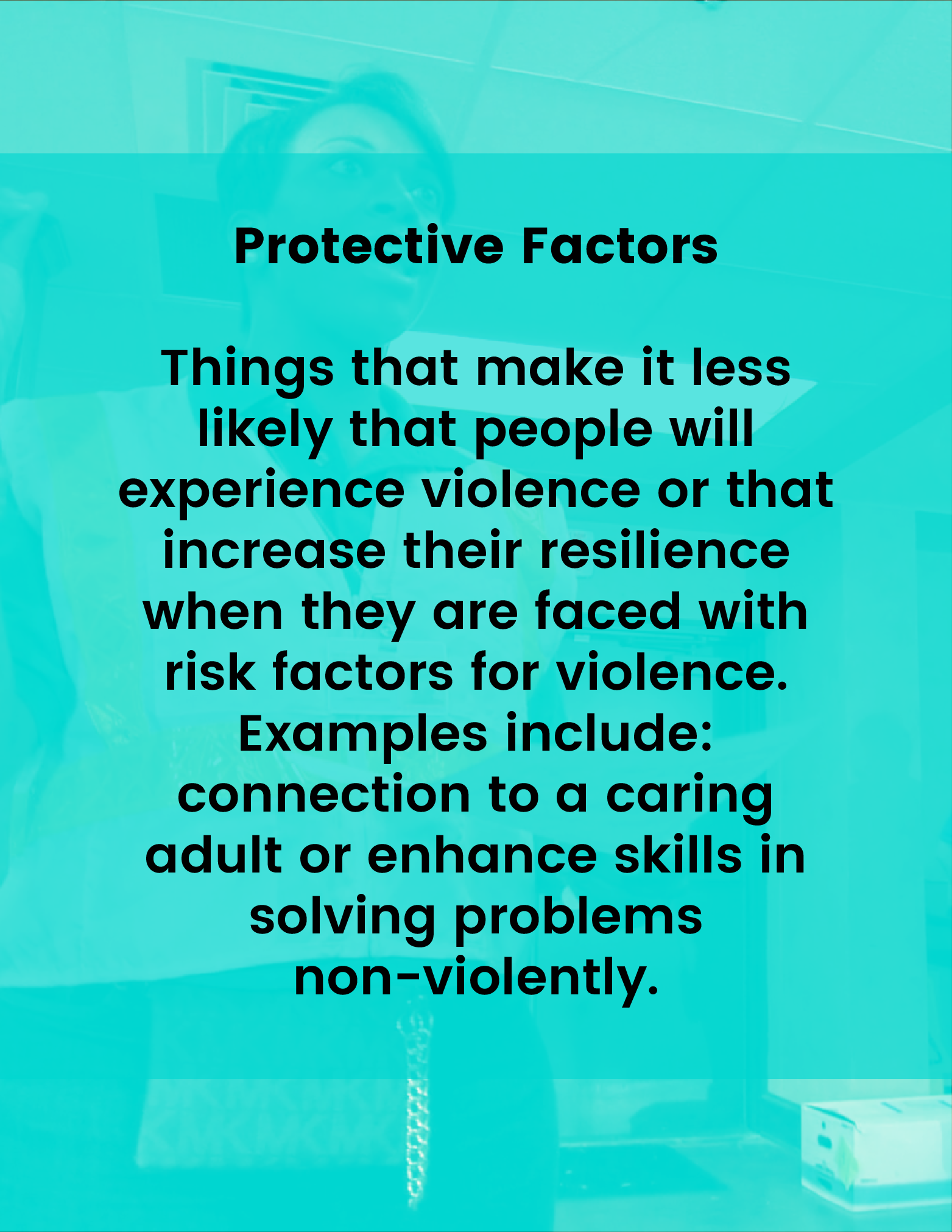 Protective Factors - Things that make it less likely that people will experience violence or that increase their resilience when they are faced with risk factors for violence. Examples include: connection to a caring adult or access to mental health services.