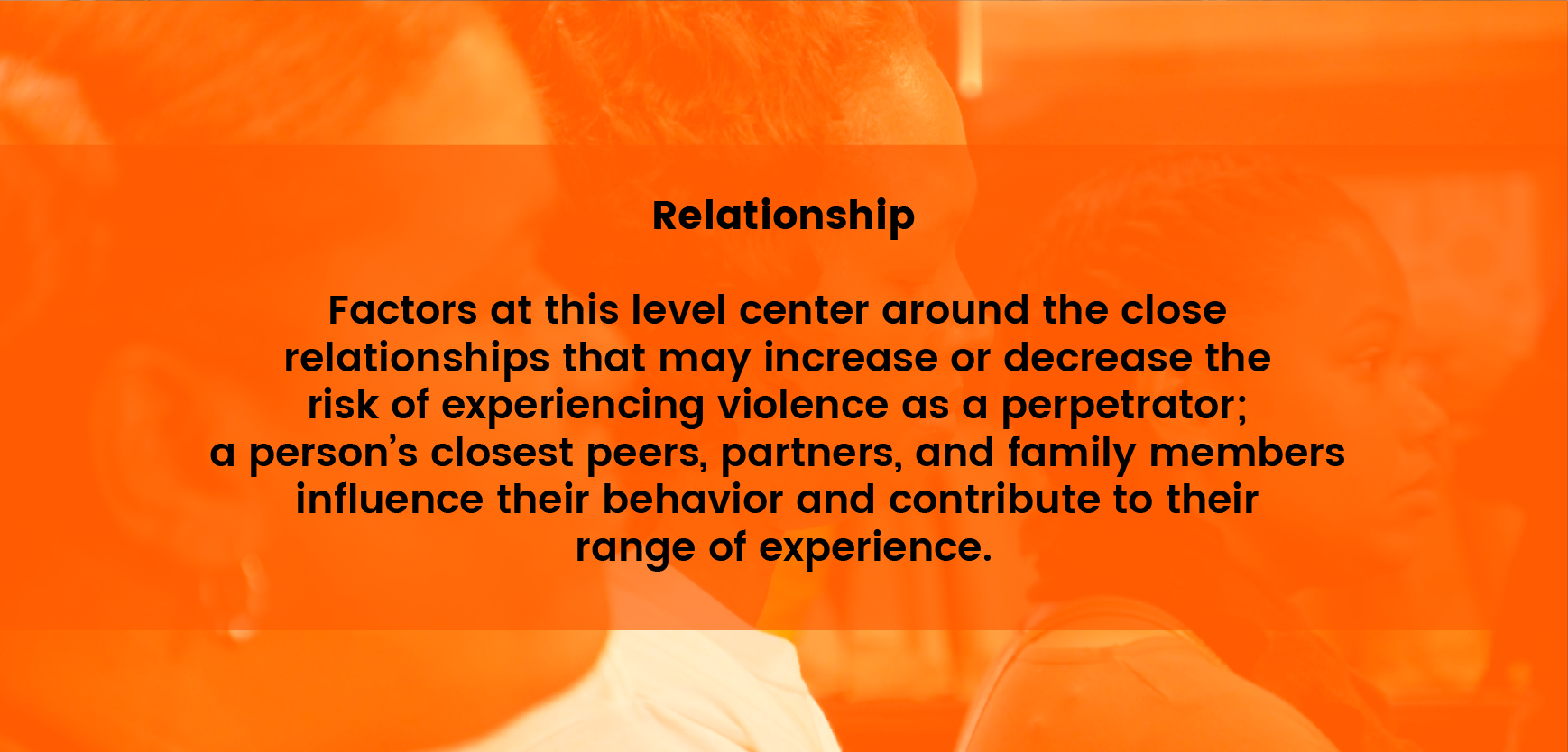 Relationship - Factors at this level center around the close relationships that may increase or decrease the risk of experiencing violence as a perpetrator; a person’s closest peers, partners and family members influence their behavior and contribute to their range or experience.