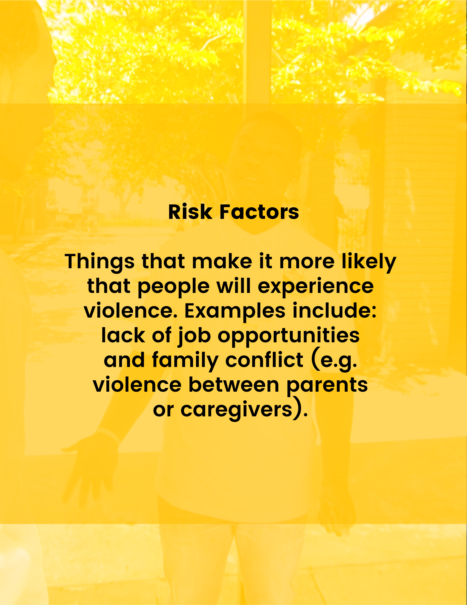 Risk Factors - Things that make it more likely that people will experience violence. Examples include: lack of job opportunities and family conflict (e.g. violence between parents or caregivers).