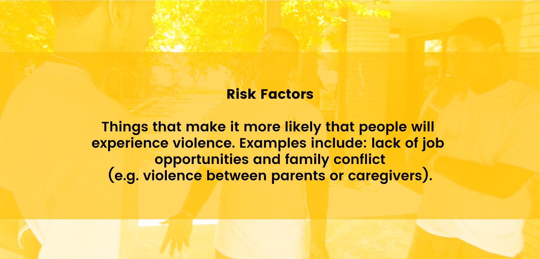 Risk Factors - Things that make it more likely that people will experience violence. Examples include: lack of job opportunities and family conflict (e.g. violence between parents or caregivers).