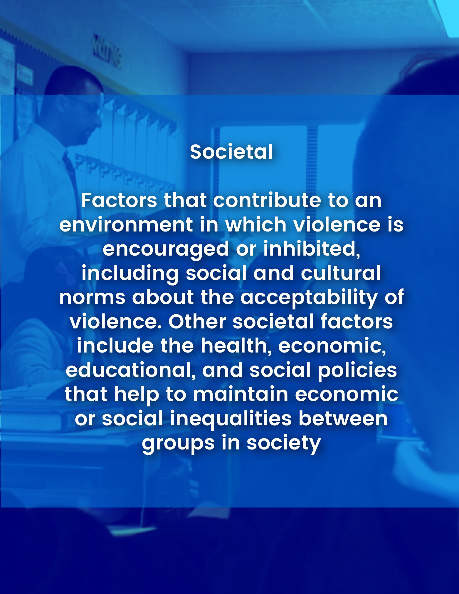 Societal - Factors at the societal level are those social and cultural norms that support or inhibit violence as an acceptable way to resolve conflicts. Large societal factors include health, economic, and social policies that help maintain economic or social inequalities between groups in society.
