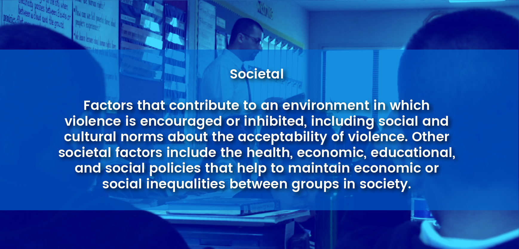 Societal - Factors at the societal level are those social and cultural norms that support or inhibit violence as an acceptable way to resolve conflicts. Large societal factors include health, economic, and social policies that help maintain economic or social inequalities between groups in society.