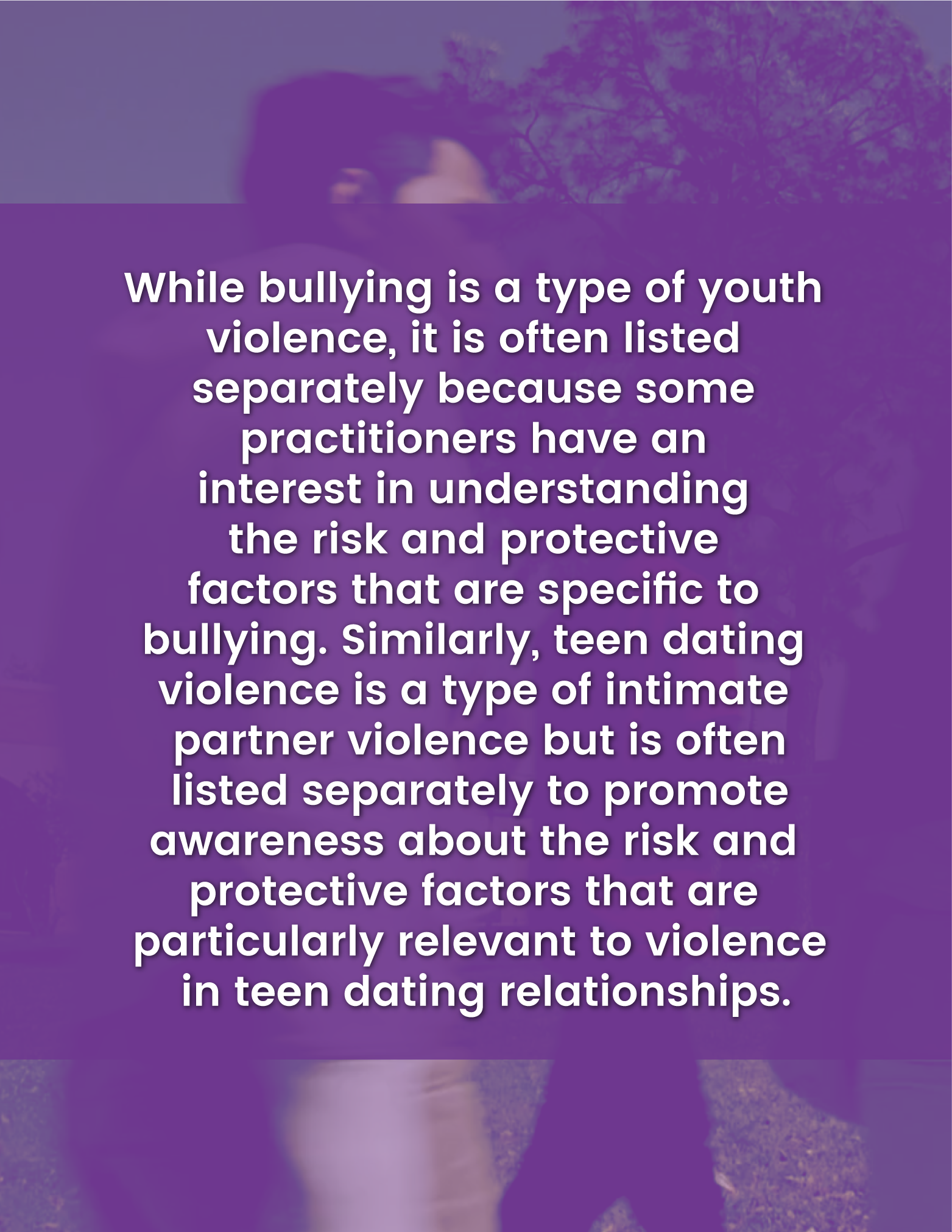While bullying is a type of youth violence, it is often listed separately because some practitioners have an interest in understanding the risk and protective factors that are specific to bullying. Similarly, teen dating violence is a type of intimate partner violence but is often listed separately to promote awareness about the risk and protective factors that are particularly relevant to violence in teen dating relationships.