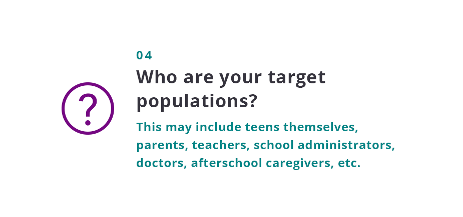 Who are your target populations? This may include teens themselves, parents, teachers, school administrators, doctors, afterschool caregivers, etc.